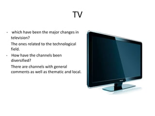 TV
- which have been the major changes in
  television?
  The ones related to the technological
  field.
- How have the channels been
  diversified?
  There are channels with general
  comments as well as thematic and local.
 