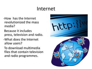 Internet
-How has the Internet
 revolutionized the mass
 media?
 Because it includes
 press, television and radio.
-What does the Internet
 allow users?
 To download multimedia
 files that contain television
 and radio programmes.
 