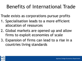 Aquinas College Economics Department
Benefits of International Trade
Trade exists as corporations pursue profits
1. Specialisation leads to a more efficient
allocation of resources
2. Global markets are opened up and allow
firms to exploit economies of scale
3. Expansion of firms can lead to a rise in a
countries living standards
 