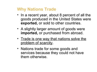 Why Nations Trade
• In a recent year, about 8 percent of all the
goods produced in the United States were
exported, or sold to other countries.
• A slightly larger amount of goods were
imported, or purchased from abroad.
• Trade is one way that nations solve the
problem of scarcity.
• Nations trade for some goods and
services because they could not have
them otherwise.
 