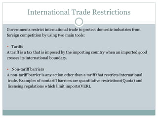 International Trade Restrictions
Governments restrict international trade to protect domestic industries from
foreign competition by using two main tools:
 Tariffs
A tariff is a tax that is imposed by the importing country when an imported good
crosses its international boundary.
 Non-tariff barriers
A non-tariff barrier is any action other than a tariff that restricts international
trade. Examples of nontariff barriers are quantitative restrictions(Quota) and
licensing regulations which limit imports(VER).
 