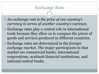 Exchange Rate
 An exchange rate is the price of one country’s
currency in terms of another country’s currency.
 Exchange rates play a central role in international
trade because they allow us to compare the prices of
goods and services produced in different countries.
 Exchange rates are determined in the foreign
exchange market. The major participants in that
market are commercial banks, international
corporations, nonbank financial institutions, and
national central banks.
 