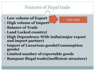 Features of Nepal trade
 Low volume of Export
 High volume of Import
 Balance of Trade
 Land Locked country(
 High Dependency With India(major export
and import partner)
 Import of Luxurious goods(Consumption
goods)
 Limited number of exportable goods
 Rampant illegal trade(Inefficient structure)
Trade deficit
 