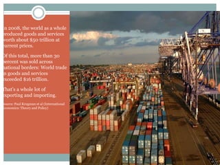 In 2008, the world as a whole
produced goods and services
worth about $50 trillion at
current prices.
Of this total, more than 30
percent was sold across
national borders: World trade
in goods and services
exceeded $16 trillion.
That’s a whole lot of
exporting and importing.
Source: Paul Krugman et al (International
Economics: Theory and Policy)
 
