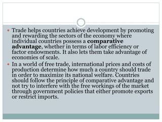  Trade helps countries achieve development by promoting
and rewarding the sectors of the economy where
individual countries possess a comparative
advantage, whether in terms of labor efficiency or
factor endowments. It also lets them take advantage of
economies of scale.
 In a world of free trade, international prices and costs of
production determine how much a country should trade
in order to maximize its national welfare. Countries
should follow the principle of comparative advantage and
not try to interfere with the free workings of the market
through government policies that either promote exports
or restrict imports.
 