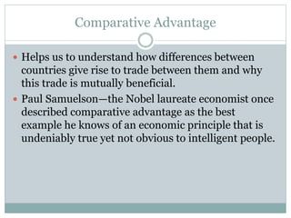 Comparative Advantage
 Helps us to understand how differences between
countries give rise to trade between them and why
this trade is mutually beneficial.
 Paul Samuelson—the Nobel laureate economist once
described comparative advantage as the best
example he knows of an economic principle that is
undeniably true yet not obvious to intelligent people.
 