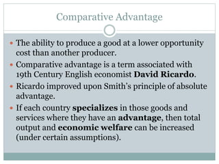 Comparative Advantage
 The ability to produce a good at a lower opportunity
cost than another producer.
 Comparative advantage is a term associated with
19th Century English economist David Ricardo.
 Ricardo improved upon Smith’s principle of absolute
advantage.
 If each country specializes in those goods and
services where they have an advantage, then total
output and economic welfare can be increased
(under certain assumptions).
 