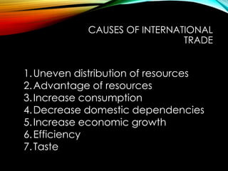 CAUSES OF INTERNATIONAL
TRADE
1.Uneven distribution of resources
2.Advantage of resources
3.Increase consumption
4.Decrease domestic dependencies
5.Increase economic growth
6.Efficiency
7.Taste
 