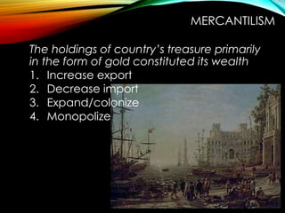 The holdings of country’s treasure primarily
in the form of gold constituted its wealth
1. Increase export
2. Decrease import
3. Expand/colonize
4. Monopolize
MERCANTILISM
 