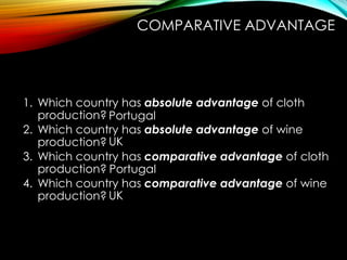 1. Which country has absolute advantage of cloth
production?
2. Which country has absolute advantage of wine
production?
3. Which country has comparative advantage of cloth
production?
4. Which country has comparative advantage of wine
production?
Portugal
UK
UK
Portugal
COMPARATIVE ADVANTAGE
 