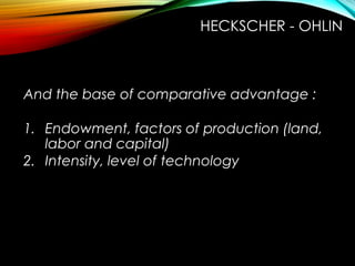 And the base of comparative advantage :
1. Endowment, factors of production (land,
labor and capital)
2. Intensity, level of technology
HECKSCHER - OHLIN
 
