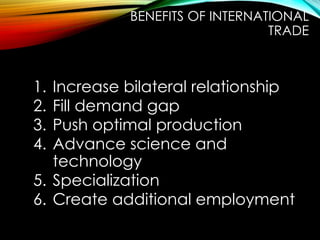 1. Increase bilateral relationship
2. Fill demand gap
3. Push optimal production
4. Advance science and
technology
5. Specialization
6. Create additional employment
BENEFITS OF INTERNATIONAL
TRADE
 