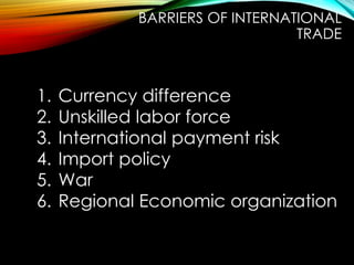 1. Currency difference
2. Unskilled labor force
3. International payment risk
4. Import policy
5. War
6. Regional Economic organization
BARRIERS OF INTERNATIONAL
TRADE
 