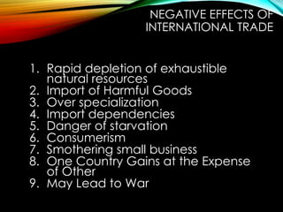 1. Rapid depletion of exhaustible
natural resources
2. Import of Harmful Goods
3. Over specialization
4. Import dependencies
5. Danger of starvation
6. Consumerism
7. Smothering small business
8. One Country Gains at the Expense
of Other
9. May Lead to War
NEGATIVE EFFECTS OF
INTERNATIONAL TRADE
 