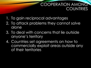1. To gain reciprocal advantages
2. To attack problems they cannot solve
alone
3. To deal with concerns that lie outside
anyone’s territory
4. Countries set agreements on how to
commercially exploit areas outside any
of their territories
COOPERATION AMONG
COUNTRIES
 