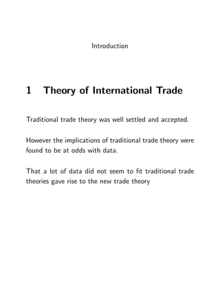 Introduction
1 Theory of International Trade
Traditional trade theory was well settled and accepted.
However the implications of traditional trade theory were
found to be at odds with data.
That a lot of data did not seem to …t traditional trade
theories gave rise to the new trade theory
 