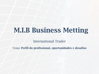 M.I.B Business Metting
International Trader
Tema: Perfil do profissional, oportunidades e desafios
 