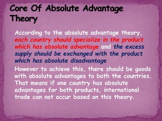  According to the absolute advantage theory,
each country should specialize in the product
which has absolute advantage and the excess
supply should be exchanged with the product
which has absolute disadvantage
 However to achieve this, there should be goods
with absolute advantages to both the countries.
That means if one country has absolute
advantages for both products, international
trade can not occur based on this theory.
 