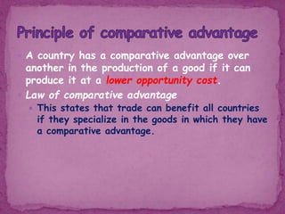  A country has a comparative advantage over
another in the production of a good if it can
produce it at a lower opportunity cost.
 Law of comparative advantage
 This states that trade can benefit all countries
if they specialize in the goods in which they have
a comparative advantage.
 
