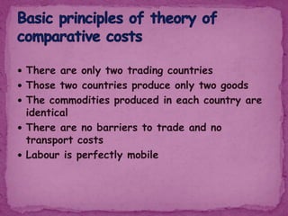  There are only two trading countries
 Those two countries produce only two goods
 The commodities produced in each country are
identical
 There are no barriers to trade and no
transport costs
 Labour is perfectly mobile
 