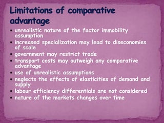  unrealistic nature of the factor immobility
assumption
 increased specialization may lead to diseconomies
of scale
 government may restrict trade
 transport costs may outweigh any comparative
advantage
 use of unrealistic assumptions
 neglects the effects of elasticities of demand and
supply
 labour efficiency differentials are not considered
 nature of the markets changes over time
 