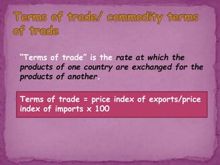  “Terms of trade” is the rate at which the
products of one country are exchanged for the
products of another.
 Terms of trade = price index of exports/price
index of imports x 100
 