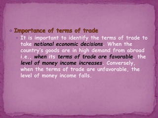  It is important to identify the terms of trade to
take national economic decisions. When the
country’s goods are in high demand from abroad
i.e., when its terms of trade are favorable, the
level of money income increases. Conversely,
when the terms of trade are unfavorable, the
level of money income falls.
 