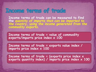  Income terms of trade can be measured to find
the quantity of imports that can be imported to
the country, using the income generated from the
commodity exports.
 Income terms of trade = value of commodity
exports/imports price index x 100
 Income terms of trade = exports value index /
imports price index x 100
 Income terms of trade = (exports price index x
exports quantity index) / imports price index x 100
 