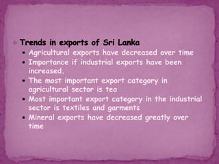  Agricultural exports have decreased over time
 Importance if industrial exports have been
increased.
 The most important export category in
agricultural sector is tea
 Most important export category in the industrial
sector is textiles and garments
 Mineral exports have decreased greatly over
time
 