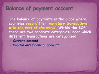  The balance of payments is the place where
countries record their monetary transactions
with the rest of the world. Within the BOP
there are two separate categories under which
different transactions are categorized;
 Current account
 Capital and financial account
 