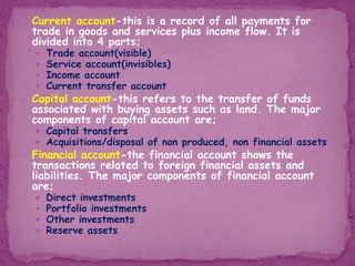  Current account-this is a record of all payments for
trade in goods and services plus income flow. It is
divided into 4 parts;
 Trade account(visible)
 Service account(invisibles)
 Income account
 Current transfer account
 Capital account-this refers to the transfer of funds
associated with buying assets such as land. The major
components of capital account are;
 Capital transfers
 Acquisitions/disposal of non produced, non financial assets
 Financial account-the financial account shows the
transactions related to foreign financial assets and
liabilities. The major components of financial account
are;
 Direct investments
 Portfolio investments
 Other investments
 Reserve assets
 