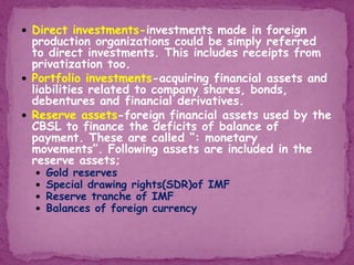  Direct investments-investments made in foreign
production organizations could be simply referred
to direct investments. This includes receipts from
privatization too.
 Portfolio investments-acquiring financial assets and
liabilities related to company shares, bonds,
debentures and financial derivatives.
 Reserve assets-foreign financial assets used by the
CBSL to finance the deficits of balance of
payment. These are called “: monetary
movements”. Following assets are included in the
reserve assets;
 Gold reserves
 Special drawing rights(SDR)of IMF
 Reserve tranche of IMF
 Balances of foreign currency
 