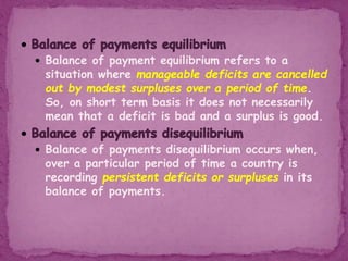  Balance of payment equilibrium refers to a
situation where manageable deficits are cancelled
out by modest surpluses over a period of time.
So, on short term basis it does not necessarily
mean that a deficit is bad and a surplus is good.
 Balance of payments disequilibrium occurs when,
over a particular period of time a country is
recording persistent deficits or surpluses in its
balance of payments.
 