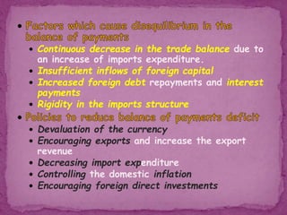  Continuous decrease in the trade balance due to
an increase of imports expenditure.
 Insufficient inflows of foreign capital
 Increased foreign debt repayments and interest
payments
 Rigidity in the imports structure
 Devaluation of the currency
 Encouraging exports and increase the export
revenue
 Decreasing import expenditure
 Controlling the domestic inflation
 Encouraging foreign direct investments
 