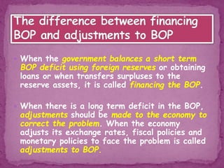  When the government balances a short term
BOP deficit using foreign reserves or obtaining
loans or when transfers surpluses to the
reserve assets, it is called financing the BOP.
 When there is a long term deficit in the BOP,
adjustments should be made to the economy to
correct the problem. When the economy
adjusts its exchange rates, fiscal policies and
monetary policies to face the problem is called
adjustments to BOP.
 