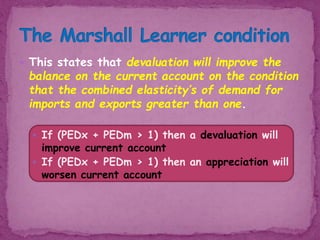  This states that devaluation will improve the
balance on the current account on the condition
that the combined elasticity’s of demand for
imports and exports greater than one.
 If (PEDx + PEDm > 1) then a devaluation will
improve current account
 If (PEDx + PEDm > 1) then an appreciation will
worsen current account
 