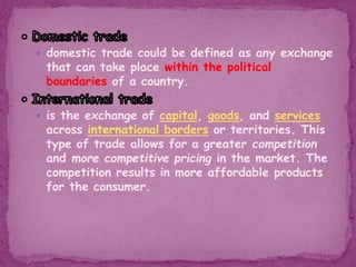  domestic trade could be defined as any exchange
that can take place within the political
boundaries of a country.
 is the exchange of capital, goods, and services
across international borders or territories. This
type of trade allows for a greater competition
and more competitive pricing in the market. The
competition results in more affordable products
for the consumer.
 