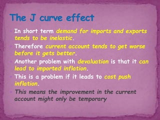  In short term demand for imports and exports
tends to be inelastic.
 Therefore current account tends to get worse
before it gets better.
 Another problem with devaluation is that it can
lead to imported inflation.
 This is a problem if it leads to cost push
inflation.
 This means the improvement in the current
account might only be temporary
 