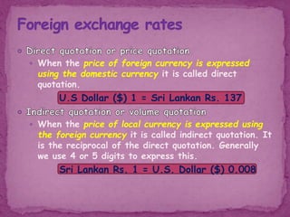  When the price of foreign currency is expressed
using the domestic currency it is called direct
quotation.
U.S Dollar ($) 1 = Sri Lankan Rs. 137
 When the price of local currency is expressed using
the foreign currency it is called indirect quotation. It
is the reciprocal of the direct quotation. Generally
we use 4 or 5 digits to express this.
Sri Lankan Rs. 1 = U.S. Dollar ($) 0.008
 