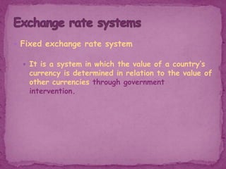  Fixed exchange rate system
 It is a system in which the value of a country’s
currency is determined in relation to the value of
other currencies through government
intervention.
 