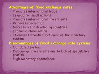  Advantages of fixed exchange rates
 Promotes international trade
 Is good for small nations
 Promotes international investments
 Removes speculation
 Necessary for developing countries
 Economic stabilization
 It ensures smooth functioning of the monetary
system
 Disadvantages of fixed exchange rate systems
 Out dated system
 Discourage investments due to lack of speculative
profits
 High Monetary dependence
 