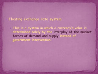 Floating exchange rate system
 This is a system in which a currency’s value is
determined solely by the interplay of the market
forces of demand and supply instead of
government intervention.
 