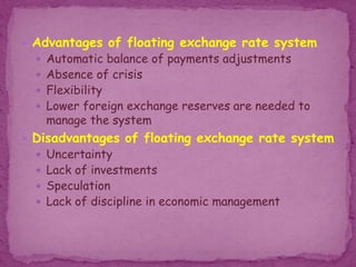  Advantages of floating exchange rate system
 Automatic balance of payments adjustments
 Absence of crisis
 Flexibility
 Lower foreign exchange reserves are needed to
manage the system
 Disadvantages of floating exchange rate system
 Uncertainty
 Lack of investments
 Speculation
 Lack of discipline in economic management
 