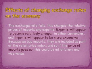  The exchange rate falls, this changes the relative
prices of imports and exports. Exports will appear
to become relatively cheaper in other currencies,
and imports will appear to be more expensive.
Because we buy imports, they are included as part
of the retail price index, and so if the price of
imports goes up, this could be inflationary and
vice versa.
 
