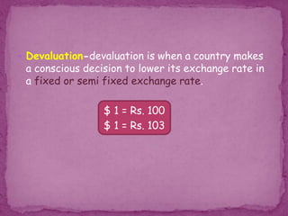  Devaluation-devaluation is when a country makes
a conscious decision to lower its exchange rate in
a fixed or semi fixed exchange rate.
$ 1 = Rs. 100
$ 1 = Rs. 103
 