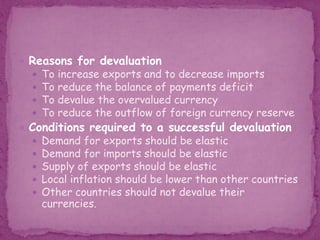  Reasons for devaluation
 To increase exports and to decrease imports
 To reduce the balance of payments deficit
 To devalue the overvalued currency
 To reduce the outflow of foreign currency reserve
 Conditions required to a successful devaluation
 Demand for exports should be elastic
 Demand for imports should be elastic
 Supply of exports should be elastic
 Local inflation should be lower than other countries
 Other countries should not devalue their
currencies.
 