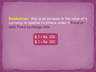  Revaluation- this is an increase in the value of a
currency in relation to others under a fixed or
semi fixed exchange rate.
$ 1 = Rs. 100
$ 1 = Rs. 103
 