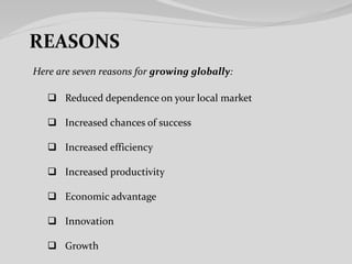 Here are seven reasons for growing globally:
 Reduced dependence on your local market
 Increased chances of success
 Increased efficiency
 Increased productivity
 Economic advantage
 Innovation
 Growth
 