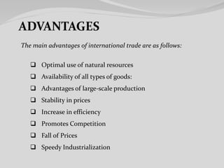 The main advantages of international trade are as follows:
 Optimal use of natural resources
 Availability of all types of goods:
 Advantages of large-scale production
 Stability in prices
 Increase in efficiency
 Promotes Competition
 Fall of Prices
 Speedy Industrialization
 