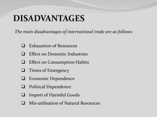 The main disadvantages of international trade are as follows:
 Exhaustion of Resources
 Effect on Domestic Industries
 Effect on Consumption Habits
 Times of Emergency
 Economic Dependence
 Political Dependence
 Import of Harmful Goods
 Mis-utilisation of Natural Resources
 